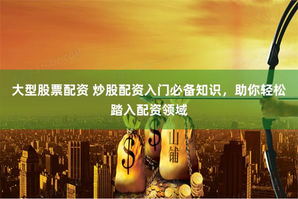 大型股票配资 炒股配资入门必备知识，助你轻松踏入配资领域