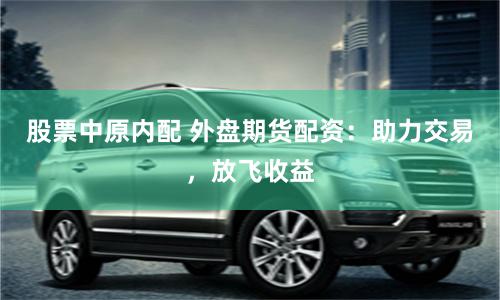 股票中原内配 外盘期货配资：助力交易，放飞收益